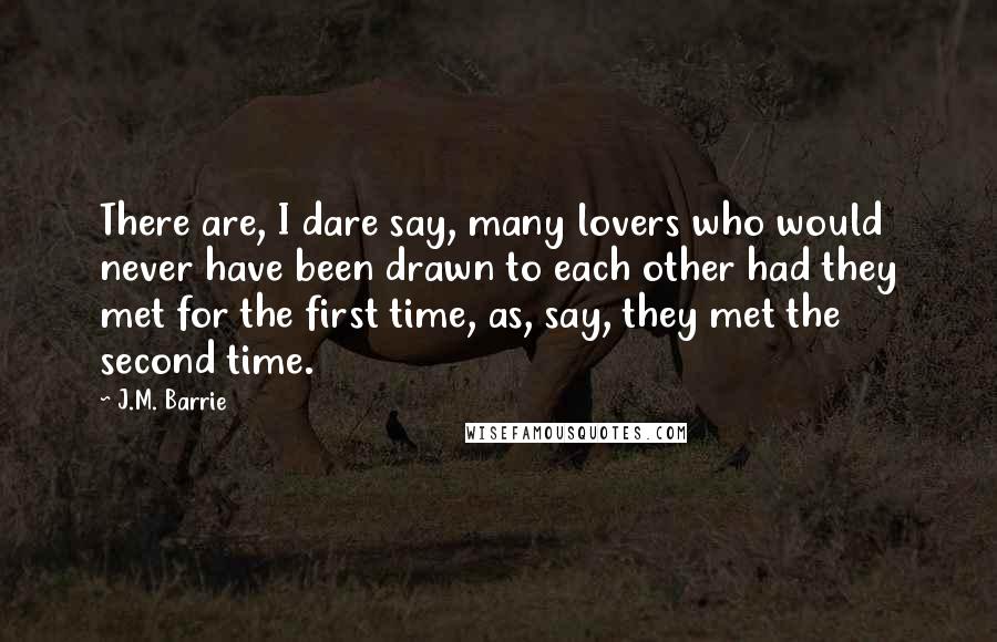 J.M. Barrie Quotes: There are, I dare say, many lovers who would never have been drawn to each other had they met for the first time, as, say, they met the second time.