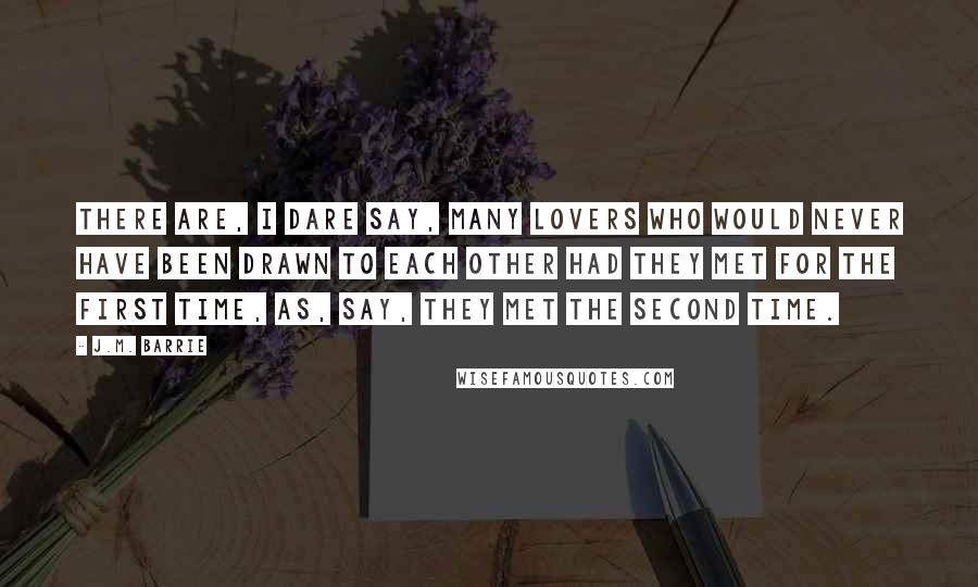 J.M. Barrie Quotes: There are, I dare say, many lovers who would never have been drawn to each other had they met for the first time, as, say, they met the second time.