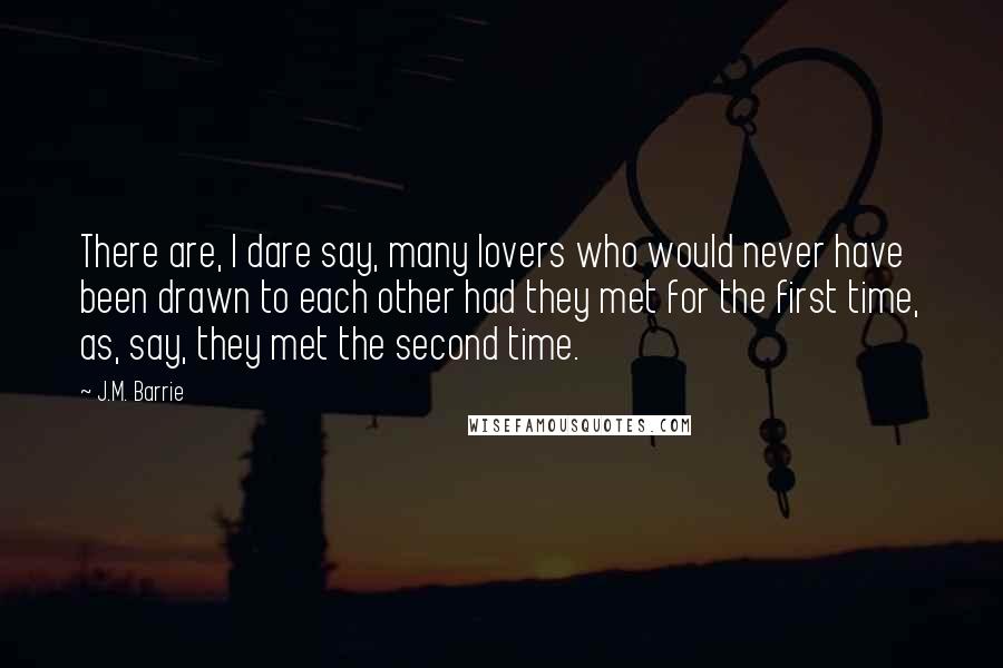 J.M. Barrie Quotes: There are, I dare say, many lovers who would never have been drawn to each other had they met for the first time, as, say, they met the second time.