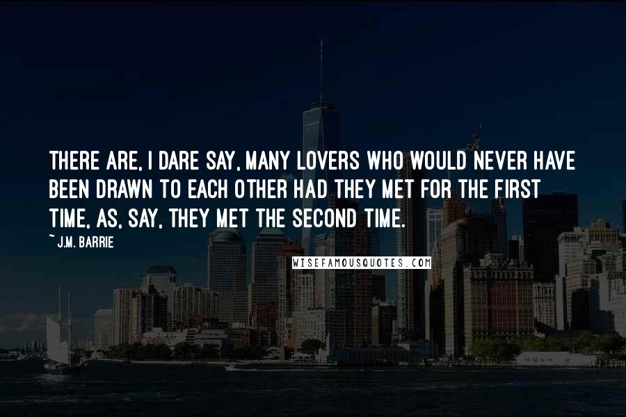 J.M. Barrie Quotes: There are, I dare say, many lovers who would never have been drawn to each other had they met for the first time, as, say, they met the second time.