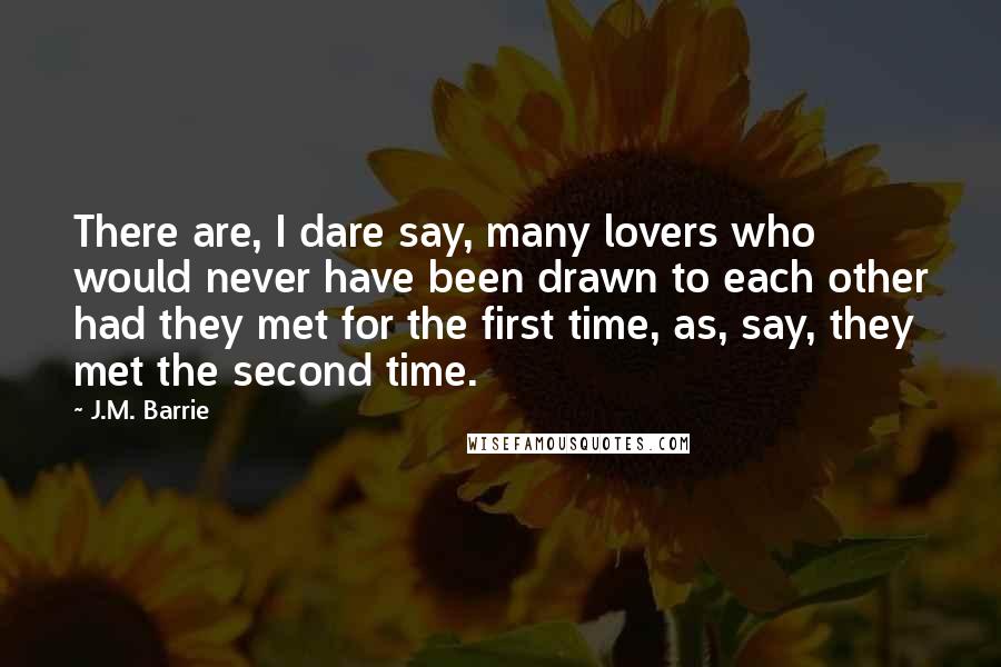 J.M. Barrie Quotes: There are, I dare say, many lovers who would never have been drawn to each other had they met for the first time, as, say, they met the second time.