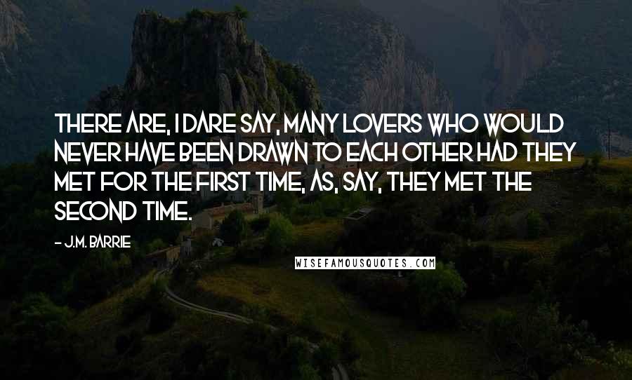 J.M. Barrie Quotes: There are, I dare say, many lovers who would never have been drawn to each other had they met for the first time, as, say, they met the second time.