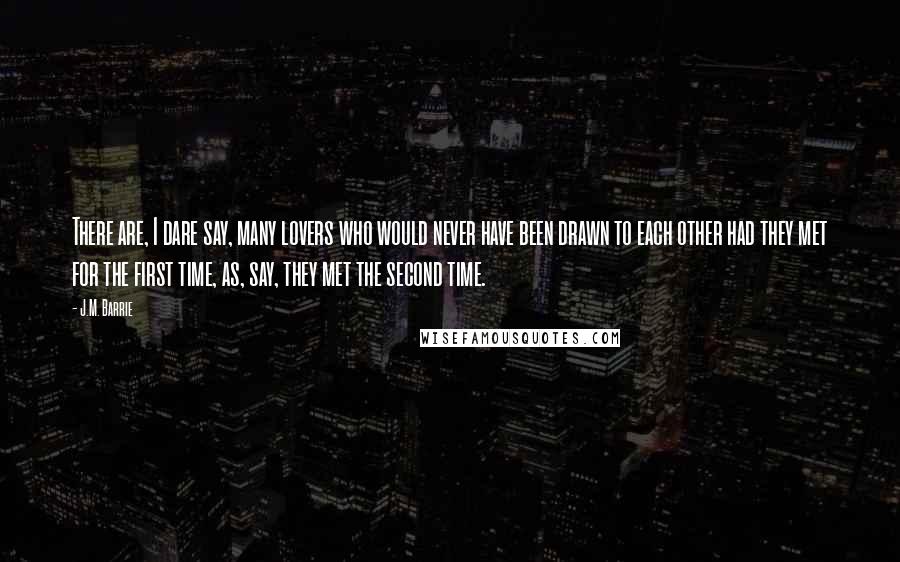 J.M. Barrie Quotes: There are, I dare say, many lovers who would never have been drawn to each other had they met for the first time, as, say, they met the second time.