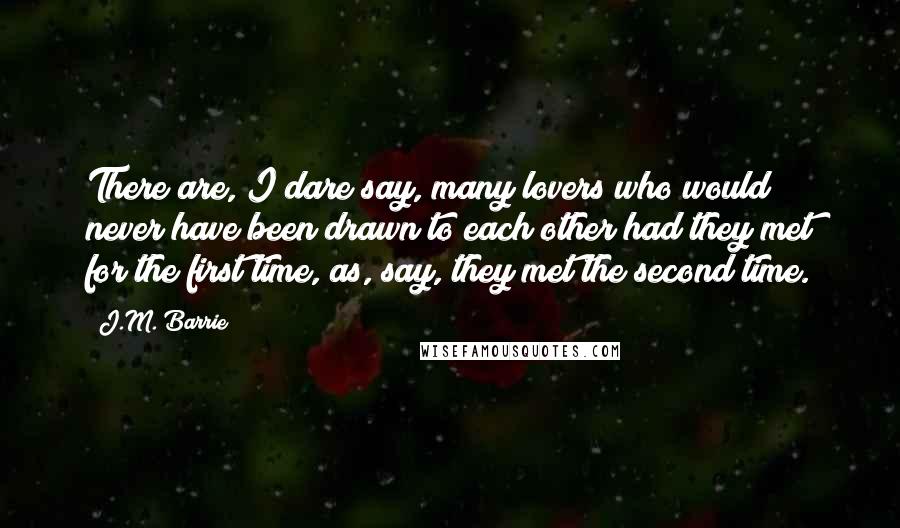 J.M. Barrie Quotes: There are, I dare say, many lovers who would never have been drawn to each other had they met for the first time, as, say, they met the second time.