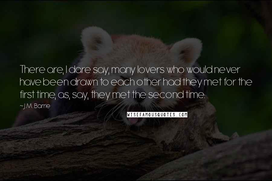 J.M. Barrie Quotes: There are, I dare say, many lovers who would never have been drawn to each other had they met for the first time, as, say, they met the second time.