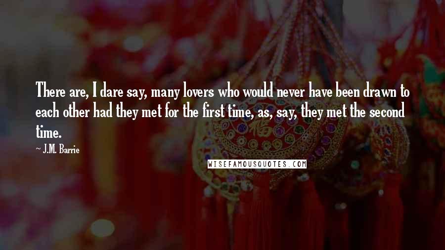 J.M. Barrie Quotes: There are, I dare say, many lovers who would never have been drawn to each other had they met for the first time, as, say, they met the second time.