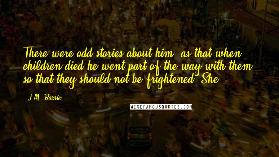 J.M. Barrie Quotes: There were odd stories about him; as that when children died he went part of the way with them, so that they should not be frightened. She