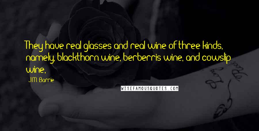 J.M. Barrie Quotes: They have real glasses and real wine of three kinds, namely, blackthorn wine, berberris wine, and cowslip wine,