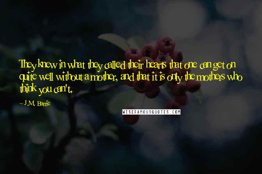 J.M. Barrie Quotes: They knew in what they called their hearts that one can get on quite well without a mother, and that it is only the mothers who think you can't.