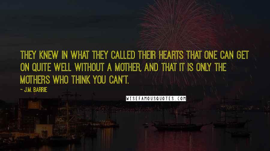 J.M. Barrie Quotes: They knew in what they called their hearts that one can get on quite well without a mother, and that it is only the mothers who think you can't.