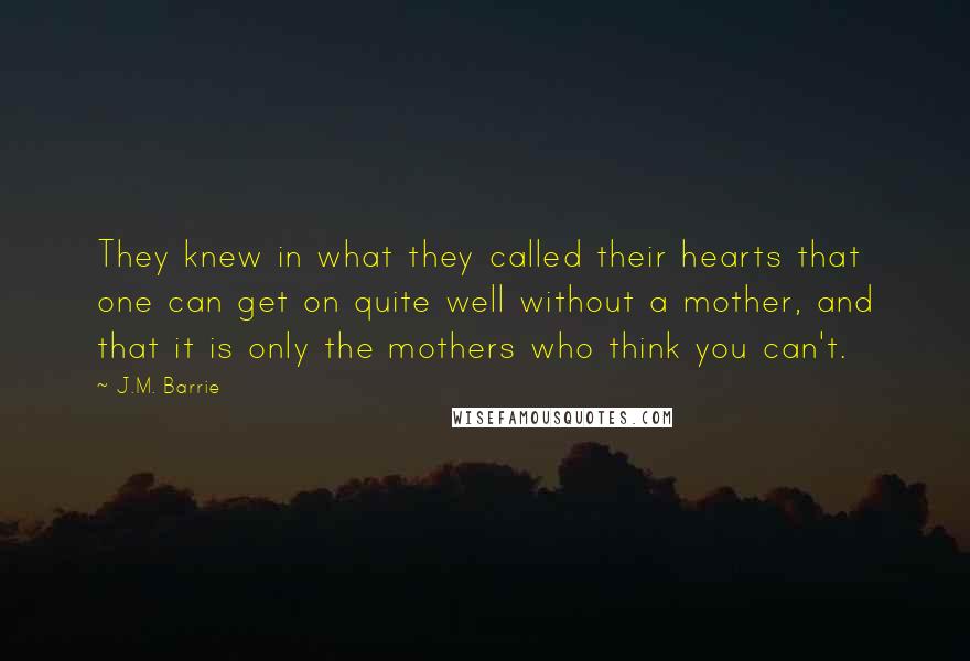 J.M. Barrie Quotes: They knew in what they called their hearts that one can get on quite well without a mother, and that it is only the mothers who think you can't.