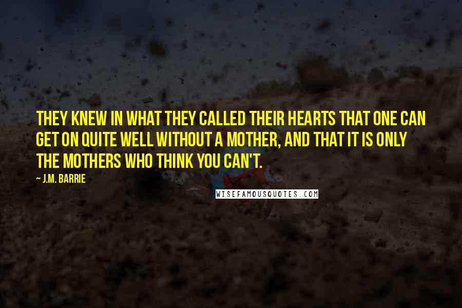 J.M. Barrie Quotes: They knew in what they called their hearts that one can get on quite well without a mother, and that it is only the mothers who think you can't.