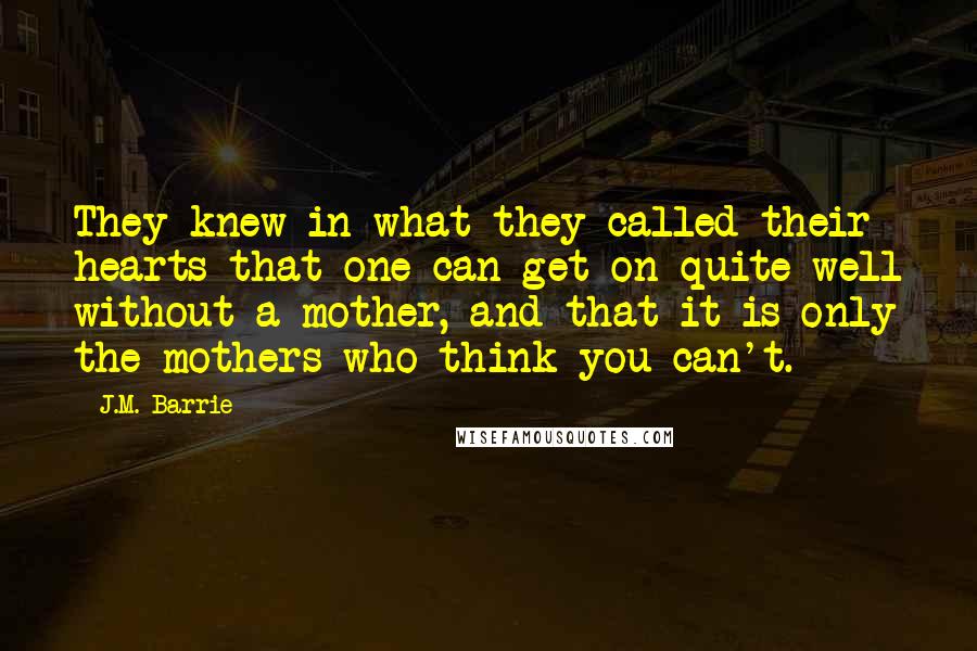 J.M. Barrie Quotes: They knew in what they called their hearts that one can get on quite well without a mother, and that it is only the mothers who think you can't.
