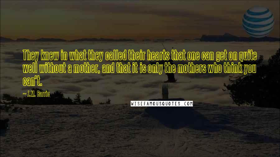 J.M. Barrie Quotes: They knew in what they called their hearts that one can get on quite well without a mother, and that it is only the mothers who think you can't.