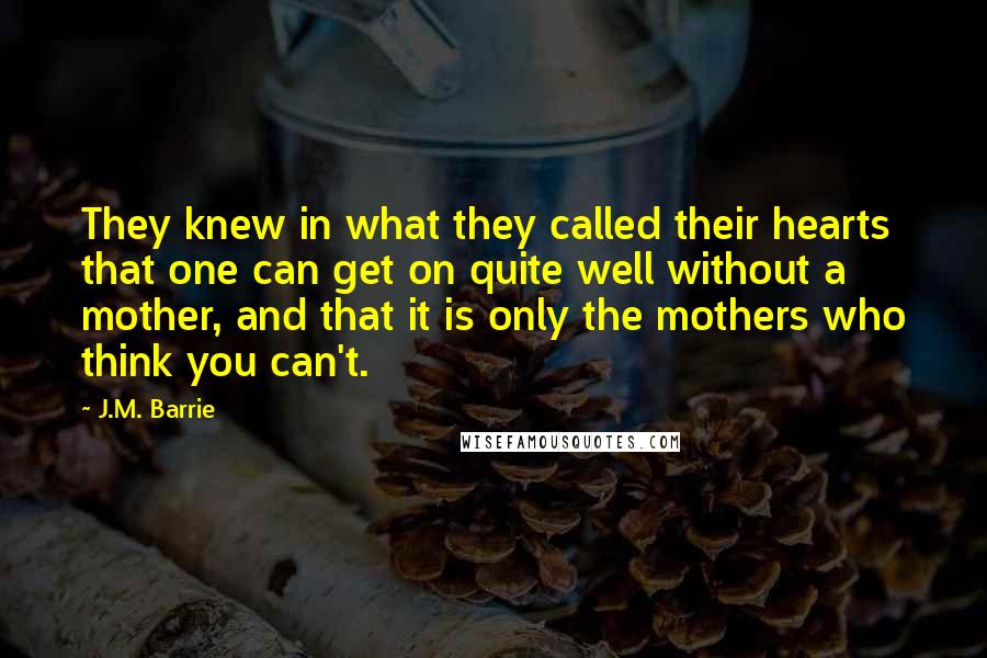 J.M. Barrie Quotes: They knew in what they called their hearts that one can get on quite well without a mother, and that it is only the mothers who think you can't.