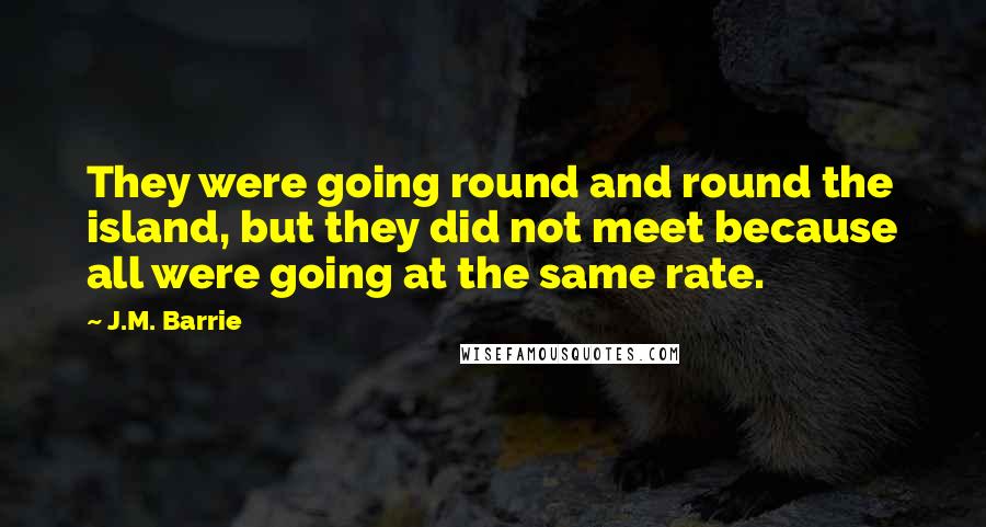 J.M. Barrie Quotes: They were going round and round the island, but they did not meet because all were going at the same rate.