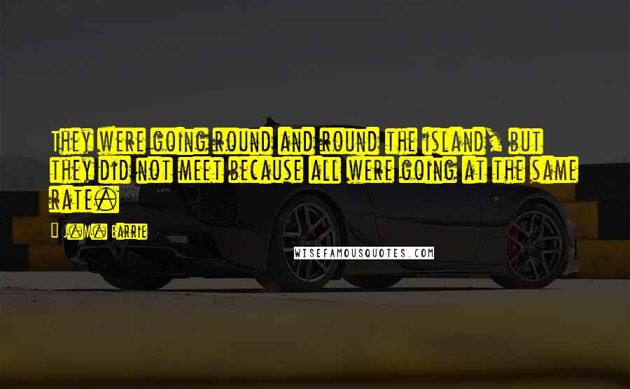 J.M. Barrie Quotes: They were going round and round the island, but they did not meet because all were going at the same rate.