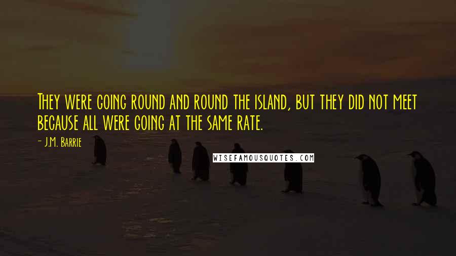 J.M. Barrie Quotes: They were going round and round the island, but they did not meet because all were going at the same rate.