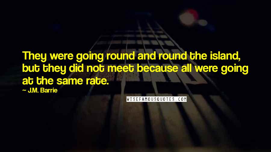 J.M. Barrie Quotes: They were going round and round the island, but they did not meet because all were going at the same rate.