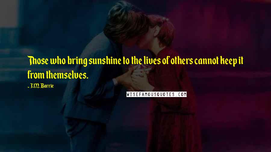 J.M. Barrie Quotes: Those who bring sunshine to the lives of others cannot keep it from themselves.