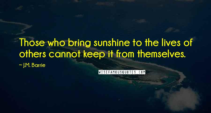 J.M. Barrie Quotes: Those who bring sunshine to the lives of others cannot keep it from themselves.