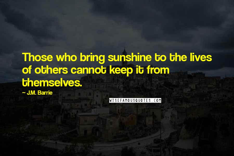 J.M. Barrie Quotes: Those who bring sunshine to the lives of others cannot keep it from themselves.