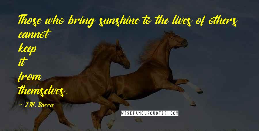 J.M. Barrie Quotes: Those who bring sunshine to the lives of others cannot keep it from themselves.