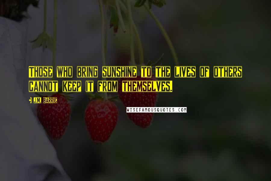 J.M. Barrie Quotes: Those who bring sunshine to the lives of others cannot keep it from themselves.