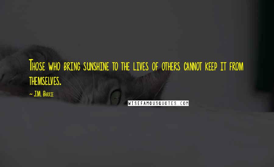 J.M. Barrie Quotes: Those who bring sunshine to the lives of others cannot keep it from themselves.