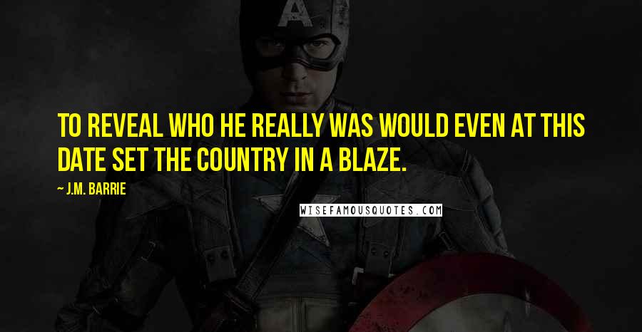 J.M. Barrie Quotes: To reveal who he really was would even at this date set the country in a blaze.