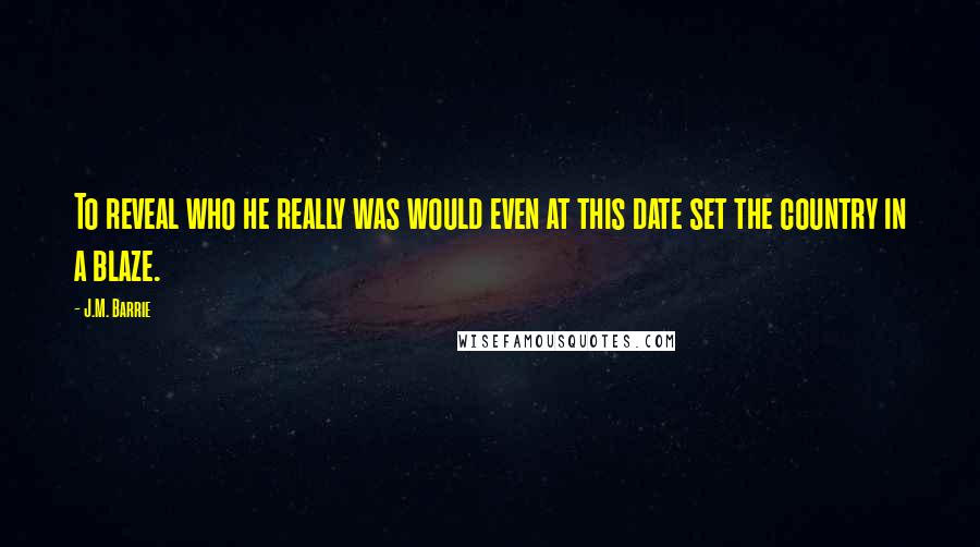 J.M. Barrie Quotes: To reveal who he really was would even at this date set the country in a blaze.