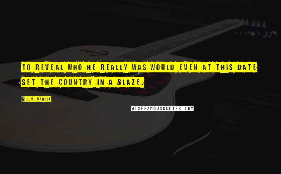 J.M. Barrie Quotes: To reveal who he really was would even at this date set the country in a blaze.