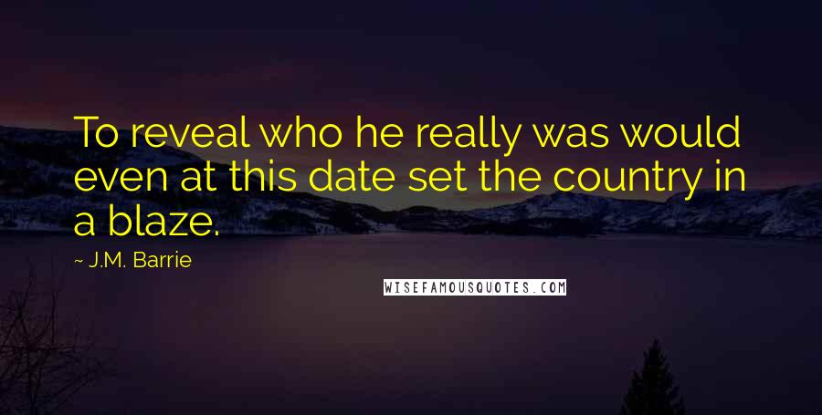 J.M. Barrie Quotes: To reveal who he really was would even at this date set the country in a blaze.