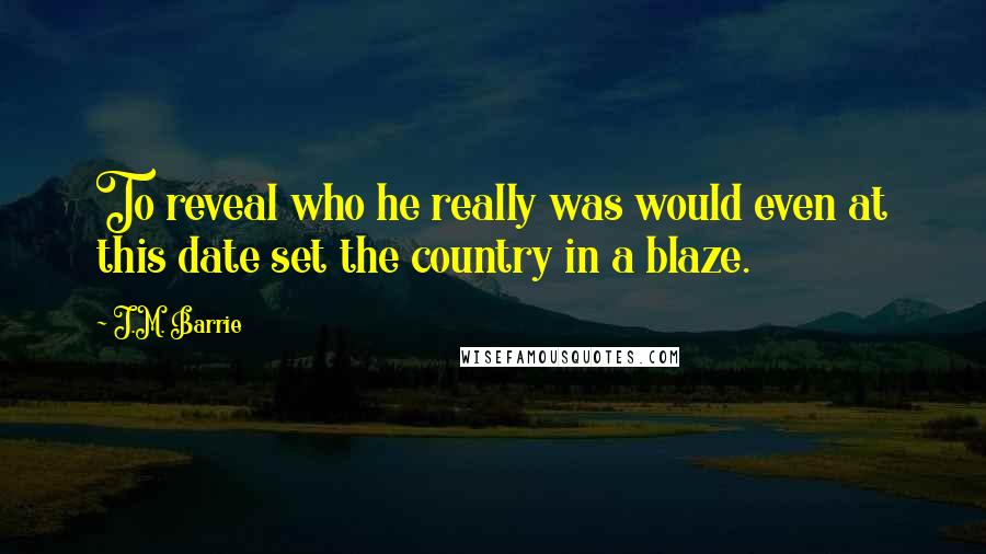 J.M. Barrie Quotes: To reveal who he really was would even at this date set the country in a blaze.