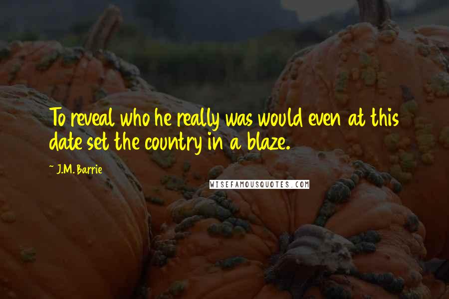 J.M. Barrie Quotes: To reveal who he really was would even at this date set the country in a blaze.
