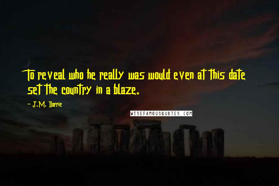 J.M. Barrie Quotes: To reveal who he really was would even at this date set the country in a blaze.