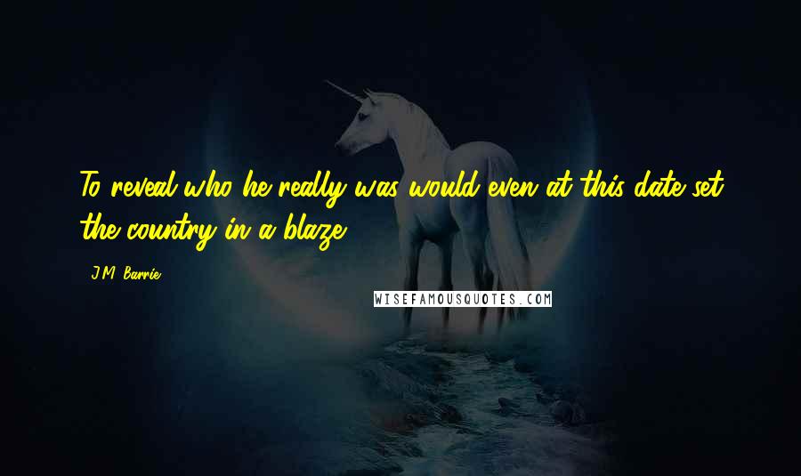 J.M. Barrie Quotes: To reveal who he really was would even at this date set the country in a blaze.