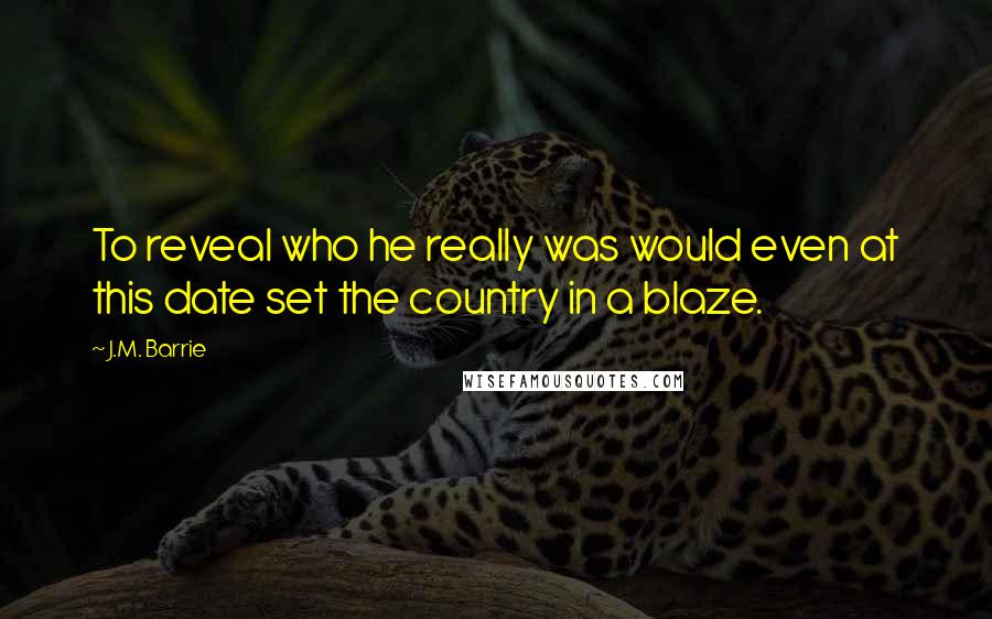 J.M. Barrie Quotes: To reveal who he really was would even at this date set the country in a blaze.