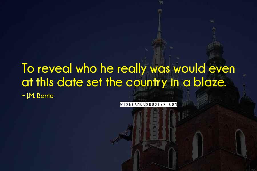 J.M. Barrie Quotes: To reveal who he really was would even at this date set the country in a blaze.