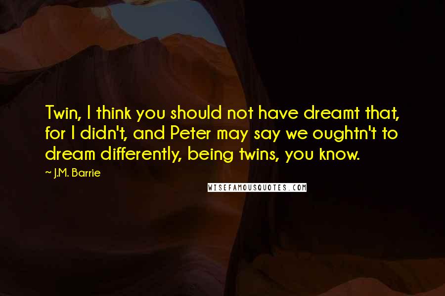 J.M. Barrie Quotes: Twin, I think you should not have dreamt that, for I didn't, and Peter may say we oughtn't to dream differently, being twins, you know.