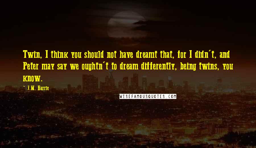 J.M. Barrie Quotes: Twin, I think you should not have dreamt that, for I didn't, and Peter may say we oughtn't to dream differently, being twins, you know.