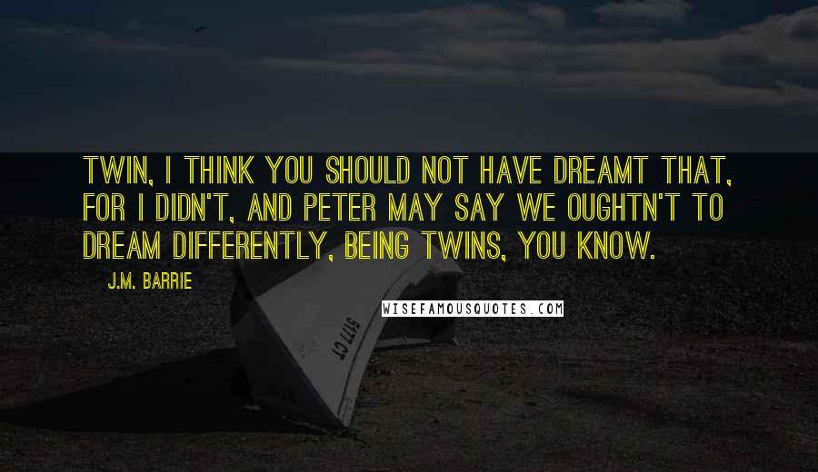 J.M. Barrie Quotes: Twin, I think you should not have dreamt that, for I didn't, and Peter may say we oughtn't to dream differently, being twins, you know.