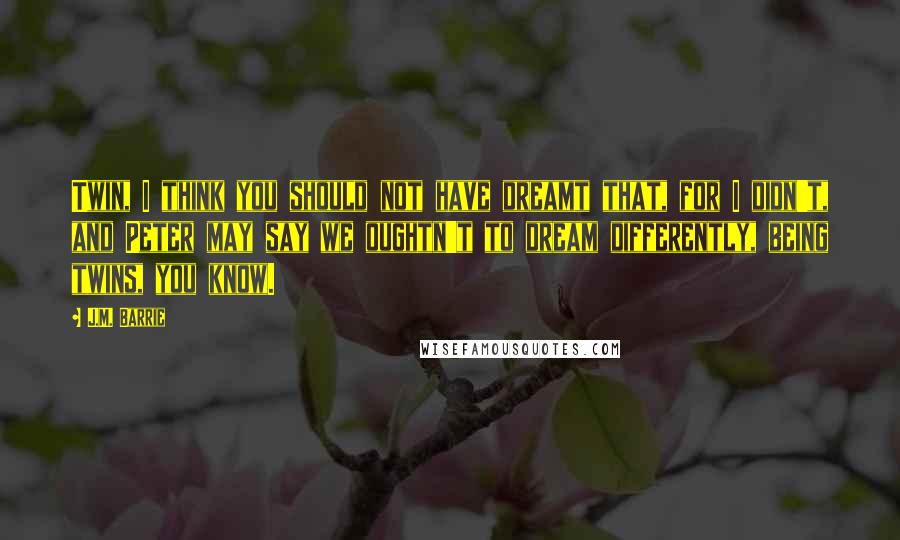 J.M. Barrie Quotes: Twin, I think you should not have dreamt that, for I didn't, and Peter may say we oughtn't to dream differently, being twins, you know.