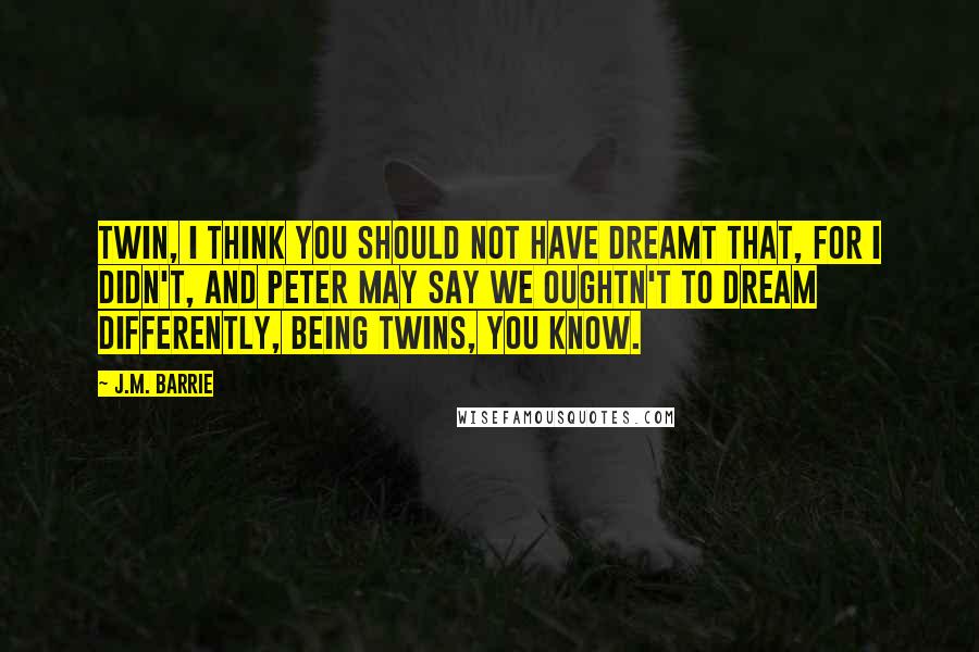 J.M. Barrie Quotes: Twin, I think you should not have dreamt that, for I didn't, and Peter may say we oughtn't to dream differently, being twins, you know.