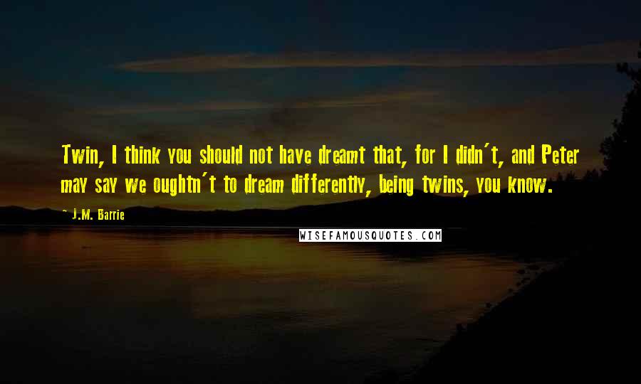 J.M. Barrie Quotes: Twin, I think you should not have dreamt that, for I didn't, and Peter may say we oughtn't to dream differently, being twins, you know.