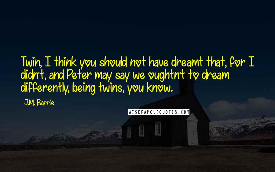 J.M. Barrie Quotes: Twin, I think you should not have dreamt that, for I didn't, and Peter may say we oughtn't to dream differently, being twins, you know.