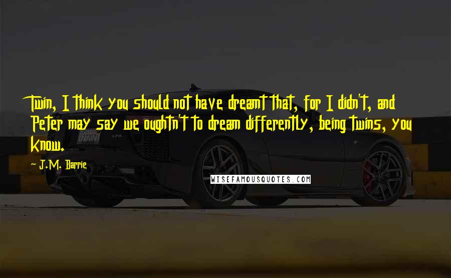 J.M. Barrie Quotes: Twin, I think you should not have dreamt that, for I didn't, and Peter may say we oughtn't to dream differently, being twins, you know.