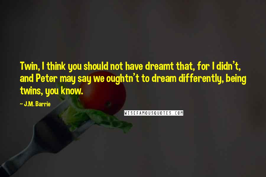 J.M. Barrie Quotes: Twin, I think you should not have dreamt that, for I didn't, and Peter may say we oughtn't to dream differently, being twins, you know.