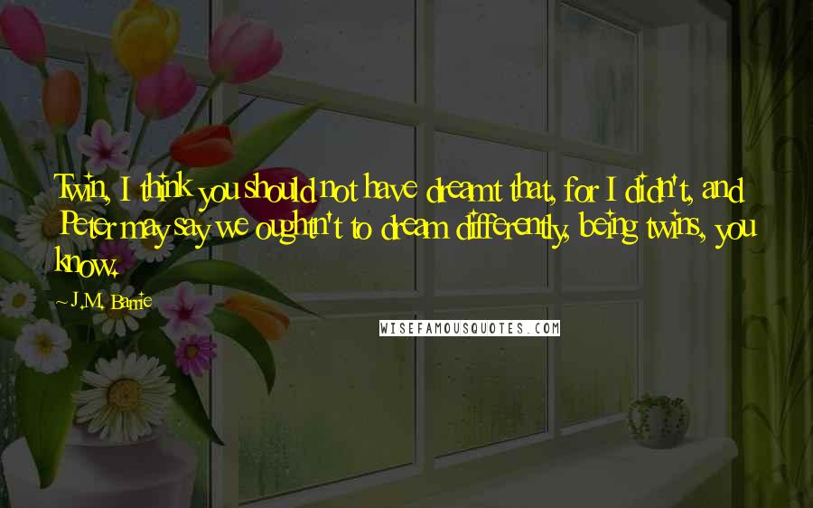 J.M. Barrie Quotes: Twin, I think you should not have dreamt that, for I didn't, and Peter may say we oughtn't to dream differently, being twins, you know.