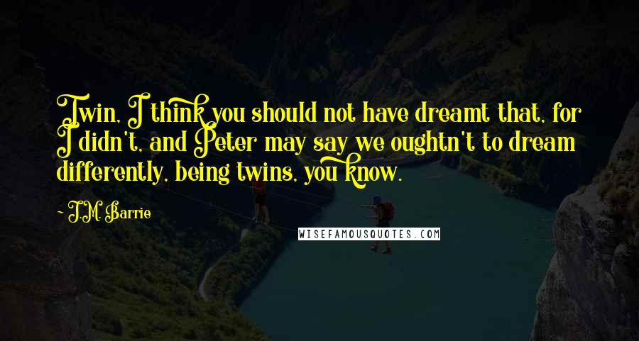 J.M. Barrie Quotes: Twin, I think you should not have dreamt that, for I didn't, and Peter may say we oughtn't to dream differently, being twins, you know.